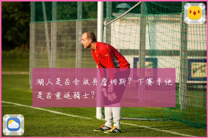 湖人是否会放弃詹姆斯?下赛季他是否重返骑士?