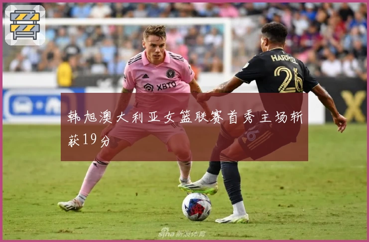 韩旭澳大利亚女篮联赛首秀主场斩获19分