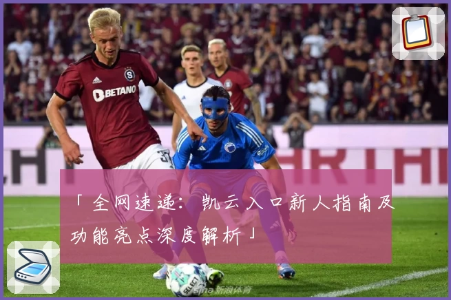 「全网速递：凯云入口新人指南及功能亮点深度解析」