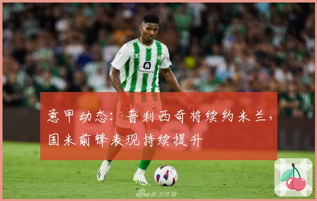 意甲动态：普利西奇将续约米兰，国米前锋表现持续提升