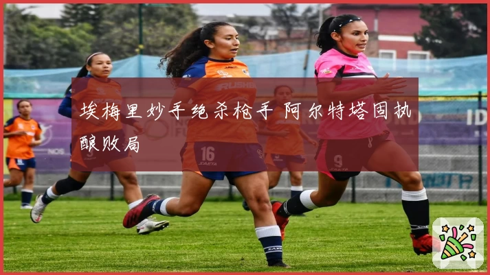 埃梅里妙手绝杀枪手 阿尔特塔固执酿败局