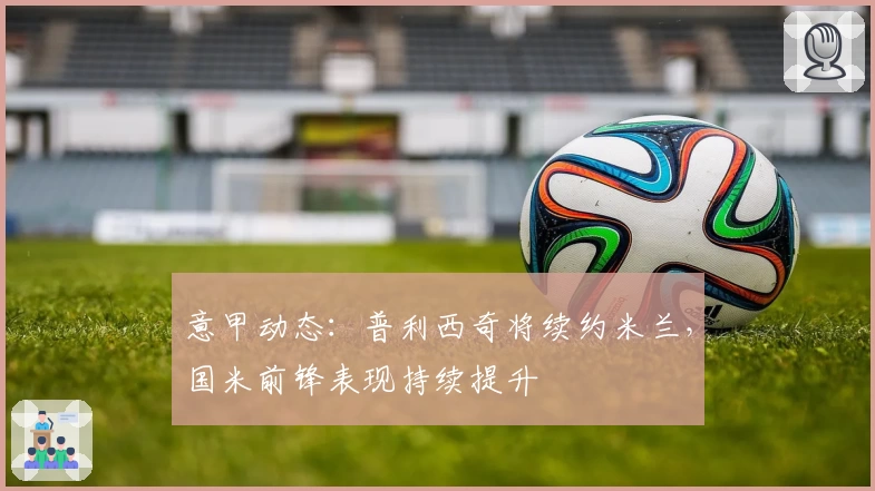 意甲动态：普利西奇将续约米兰，国米前锋表现持续提升
