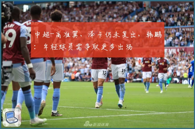 中超-高准翼、泽卡仍未复出，韩鹏：年轻球员需争取更多出场