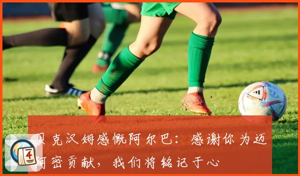 贝克汉姆感慨阿尔巴：感谢你为迈阿密贡献，我们将铭记于心