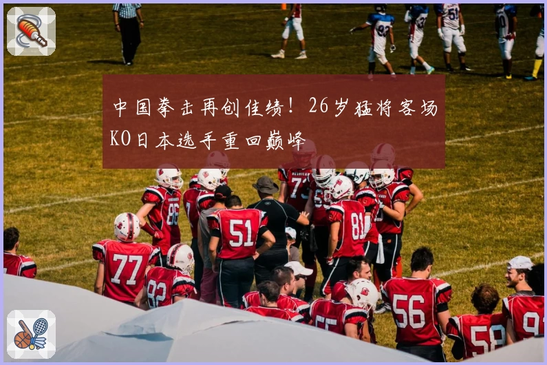 中国拳击再创佳绩！26岁猛将客场KO日本选手重回巅峰