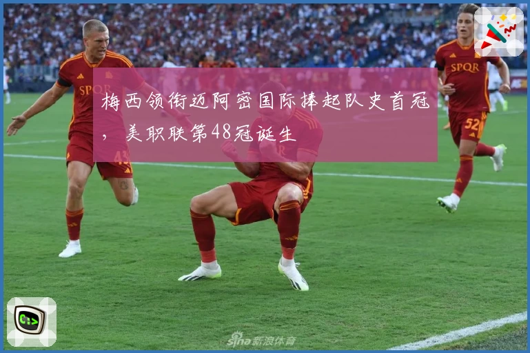 梅西领衔迈阿密国际捧起队史首冠,美职联第48冠诞生