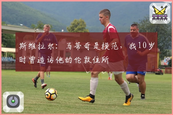 斯维拉尔：马蒂奇是模范，我10岁时曾造访他的伦敦住所