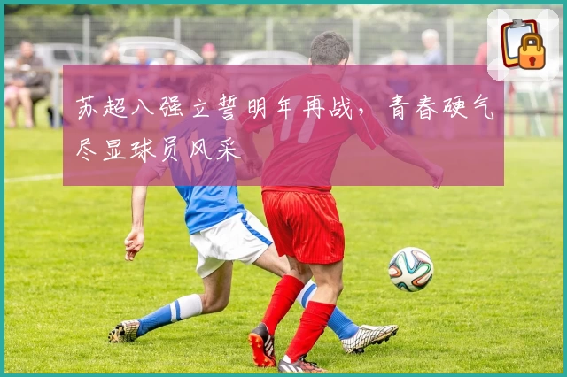 苏超八强立誓明年再战，青春硬气尽显球员风采